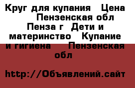 Круг для купания › Цена ­ 500 - Пензенская обл., Пенза г. Дети и материнство » Купание и гигиена   . Пензенская обл.